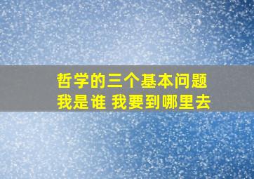 哲学的三个基本问题 我是谁 我要到哪里去